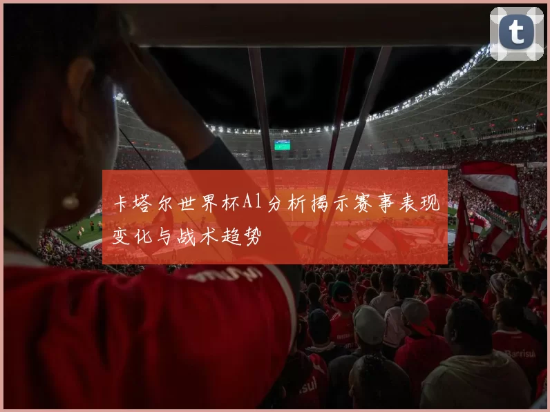 卡塔尔世界杯Al分析揭示赛事表现变化与战术趋势