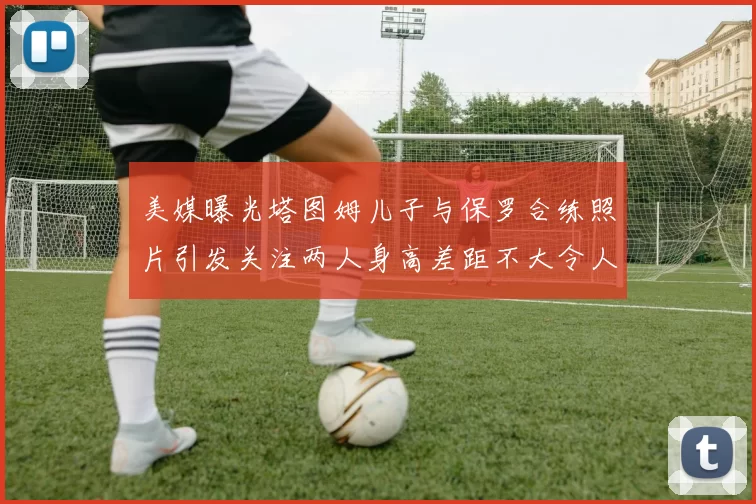 美媒曝光塔图姆儿子与保罗合练照片引发关注两人身高差距不大令人惊讶