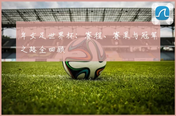 年女足世界杯：赛程、赛果与冠军之路全回顾