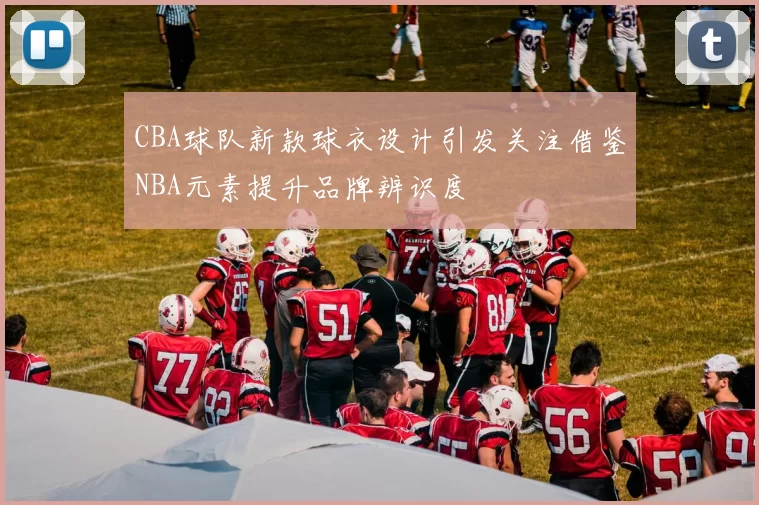 CBA球队新款球衣设计引发关注借鉴NBA元素提升品牌辨识度