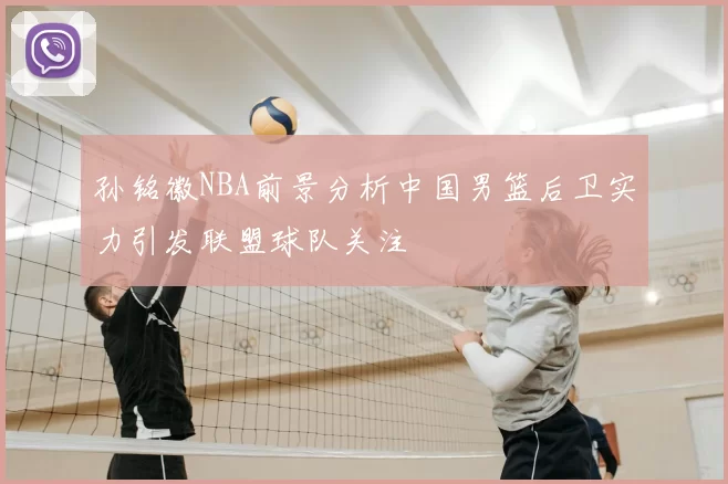 孙铭徽NBA前景分析中国男篮后卫实力引发联盟球队关注