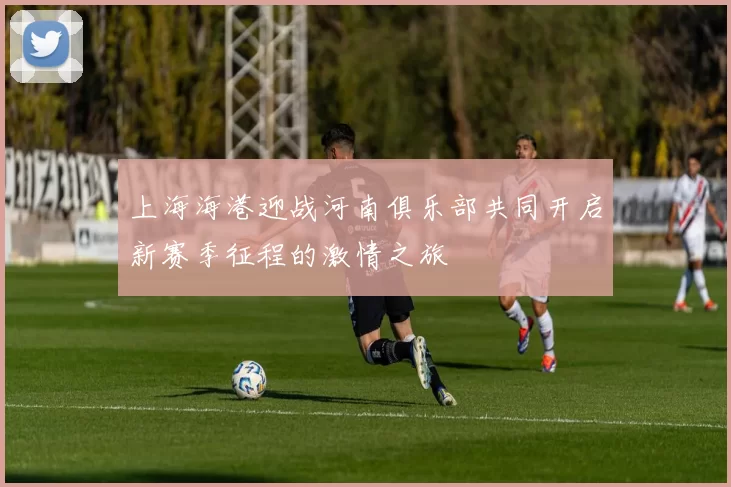 上海海港迎战河南俱乐部共同开启新赛季征程的激情之旅