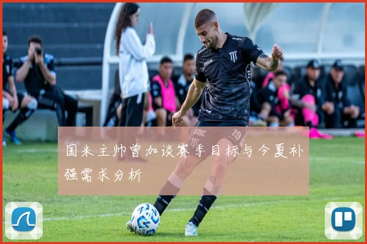 国米主帅曾加谈赛季目标与今夏补强需求分析