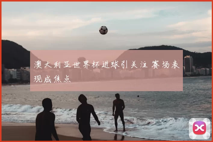 澳大利亚世界杯进球引关注 赛场表现成焦点