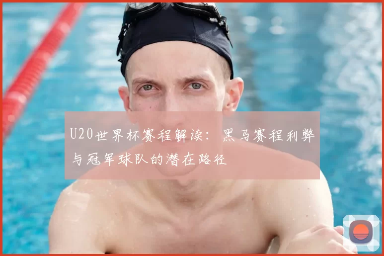 U20世界杯赛程解读:黑马赛程利弊与冠军球队的潜在路径
