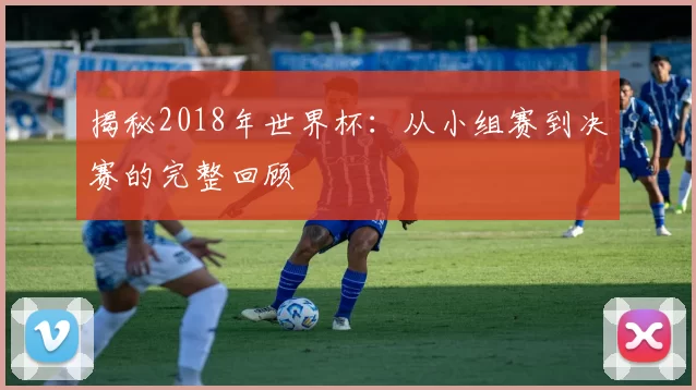 揭秘2018年世界杯：从小组赛到决赛的完整回顾