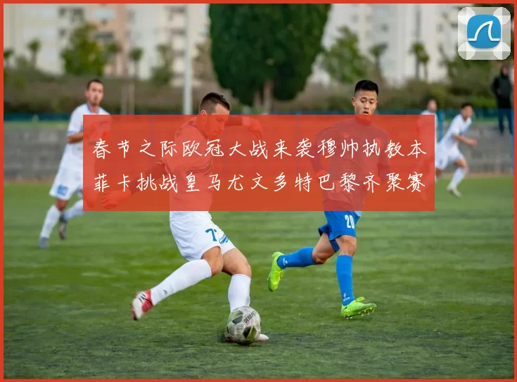 春节之际欧冠大战来袭穆帅执教本菲卡挑战皇马尤文多特巴黎齐聚赛场