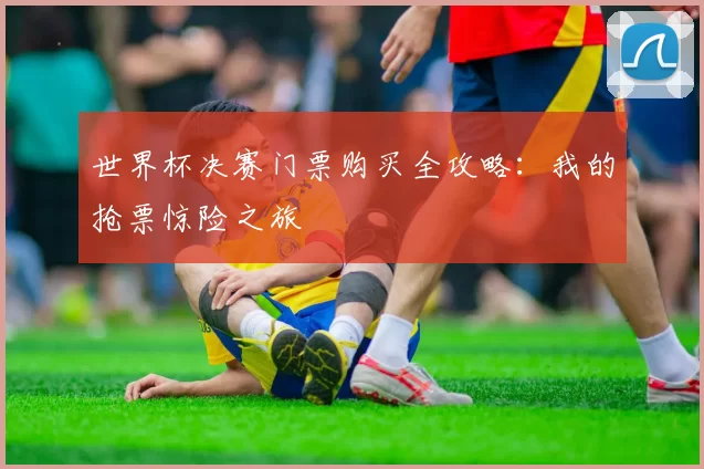 世界杯决赛门票购买全攻略：我的抢票惊险之旅