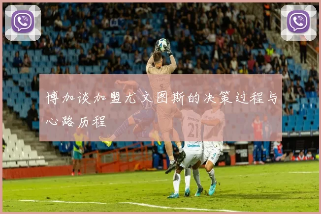 博加谈加盟尤文图斯的决策过程与心路历程