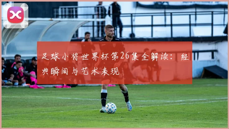 足球小将世界杯第26集全解读：经典瞬间与艺术表现