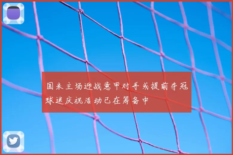 国米主场迎战意甲对手或提前夺冠球迷庆祝活动已在筹备中