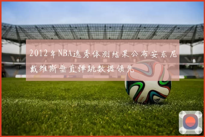 2012年NBA选秀体测结果公布安东尼戴维斯垂直弹跳数据领先