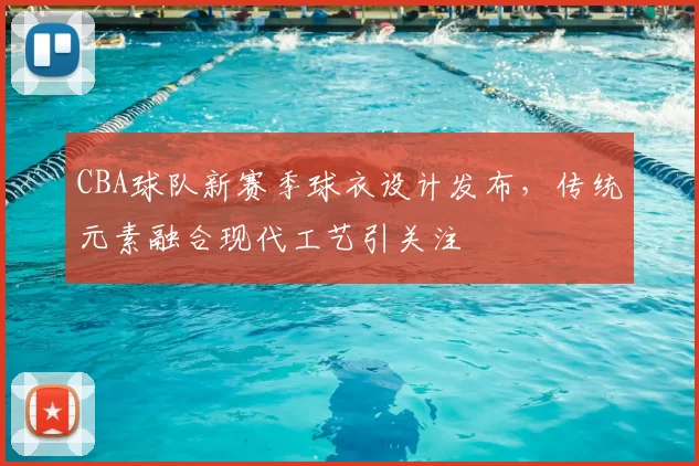 CBA球队新赛季球衣设计发布,传统元素融合现代工艺引关注