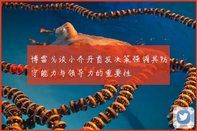 博雷戈谈小乔丹首发决策强调其防守能力与领导力的重要性