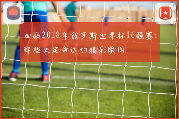 回顾2018年俄罗斯世界杯16强赛：那些决定命运的精彩瞬间