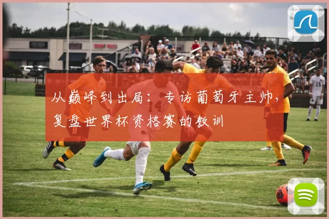 从巅峰到出局：专访葡萄牙主帅，复盘世界杯资格赛的教训