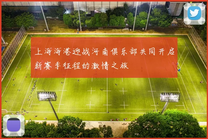 上海海港迎战河南俱乐部共同开启新赛季征程的激情之旅
