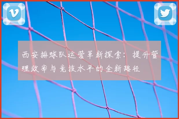 西安排球队运营革新探索:提升管理效率与竞技水平的全新路径