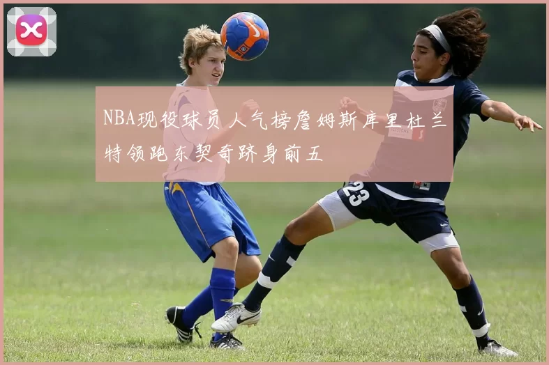 NBA现役球员人气榜詹姆斯库里杜兰特领跑东契奇跻身前五