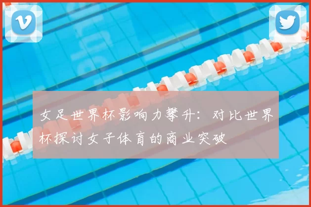 女足世界杯影响力攀升：对比世界杯探讨女子体育的商业突破