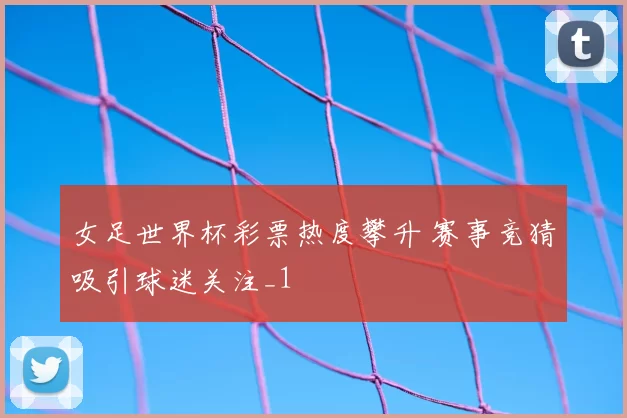 女足世界杯彩票热度攀升 赛事竞猜吸引球迷关注_1