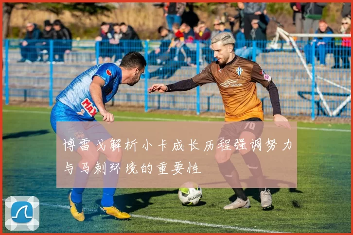 博雷戈解析小卡成长历程强调努力与马刺环境的重要性