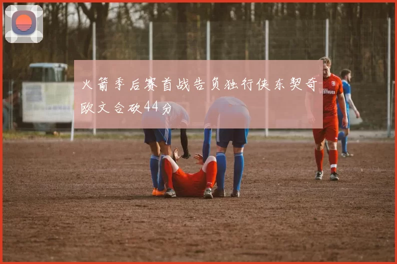 火箭季后赛首战告负独行侠东契奇欧文合砍44分