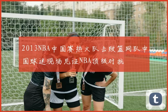 2013NBA中国赛热火队击败篮网队中国球迷现场见证NBA顶级对抗