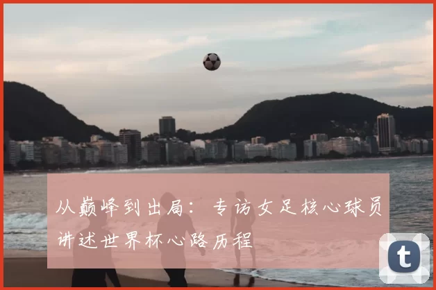 从巅峰到出局：专访女足核心球员讲述世界杯心路历程