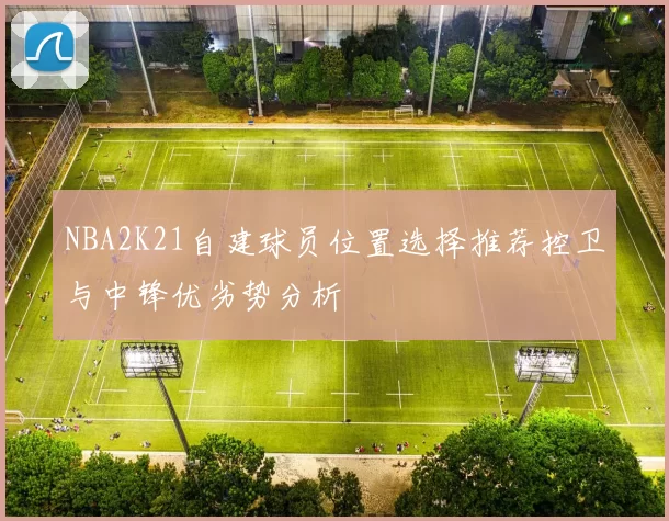 NBA2K21自建球员位置选择推荐控卫与中锋优劣势分析
