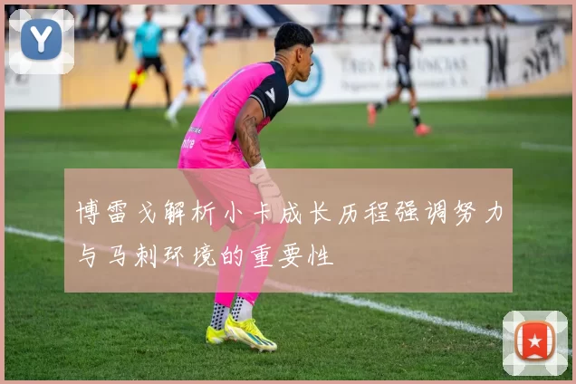 博雷戈解析小卡成长历程强调努力与马刺环境的重要性