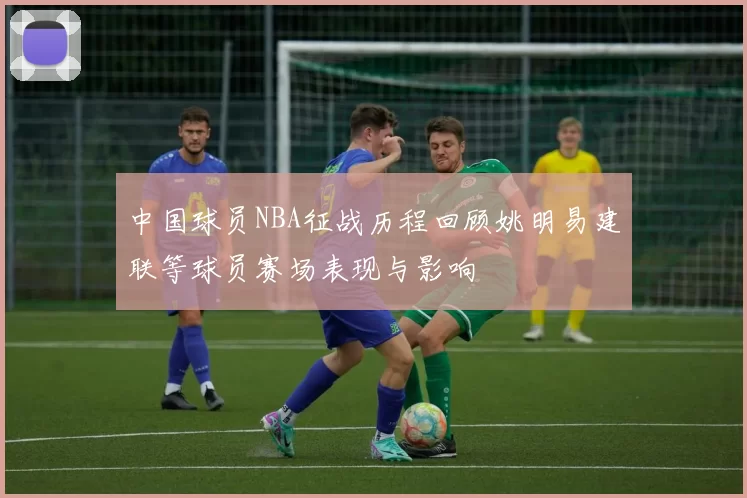 中国球员NBA征战历程回顾姚明易建联等球员赛场表现与影响