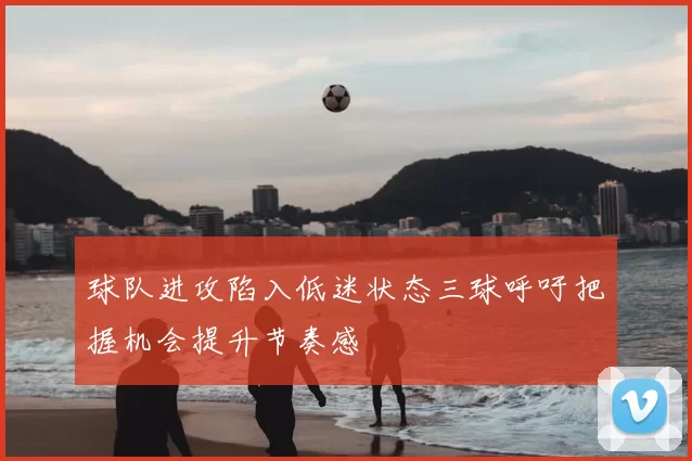 球队进攻陷入低迷状态三球呼吁把握机会提升节奏感