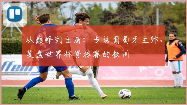 从巅峰到出局：专访葡萄牙主帅，复盘世界杯资格赛的教训