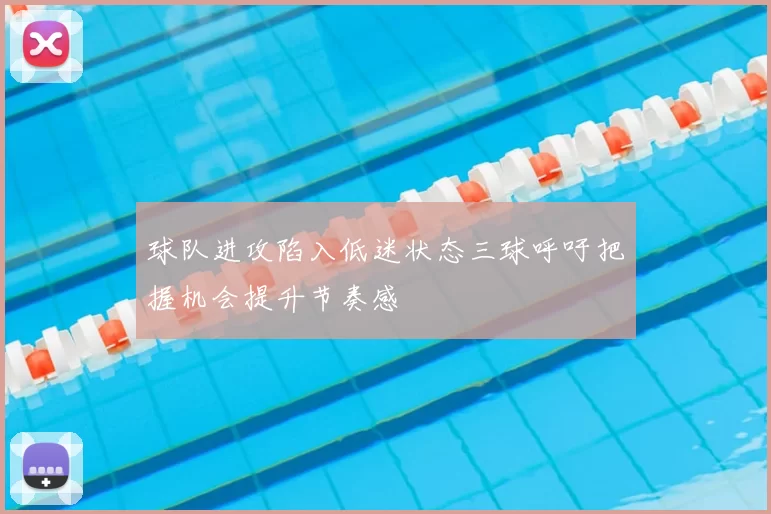 球队进攻陷入低迷状态三球呼吁把握机会提升节奏感