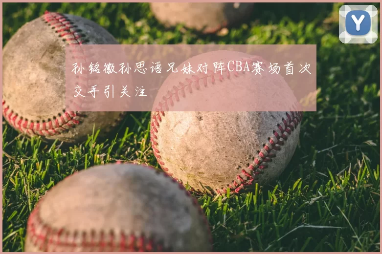 孙铭徽孙思语兄妹对阵CBA赛场首次交手引关注