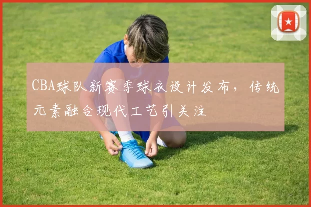 CBA球队新赛季球衣设计发布,传统元素融合现代工艺引关注