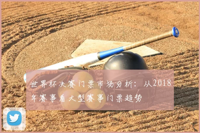 世界杯决赛门票市场分析：从2018年赛事看大型赛事门票趋势