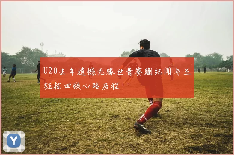 U20去年遗憾无缘世青赛蒯纪闻与王钰栋回顾心路历程