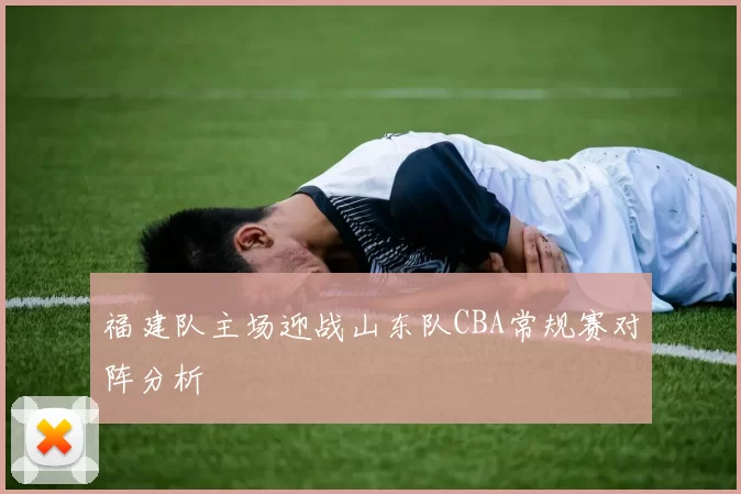 福建队主场迎战山东队CBA常规赛对阵分析