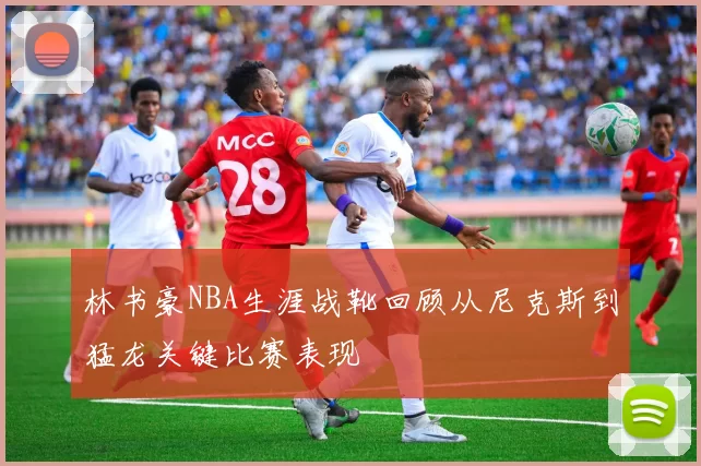 林书豪NBA生涯战靴回顾从尼克斯到猛龙关键比赛表现