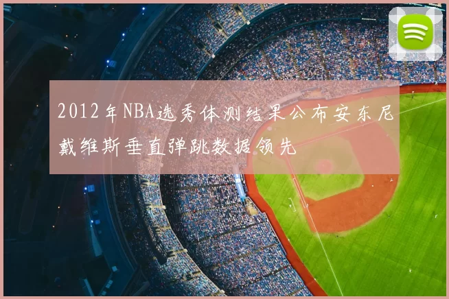 2012年NBA选秀体测结果公布安东尼戴维斯垂直弹跳数据领先