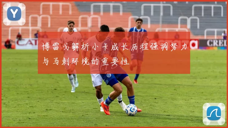 博雷戈解析小卡成长历程强调努力与马刺环境的重要性