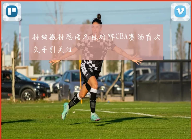 孙铭徽孙思语兄妹对阵CBA赛场首次交手引关注