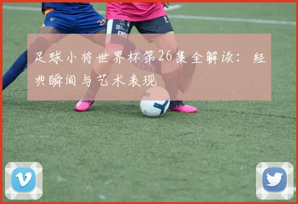 足球小将世界杯第26集全解读：经典瞬间与艺术表现