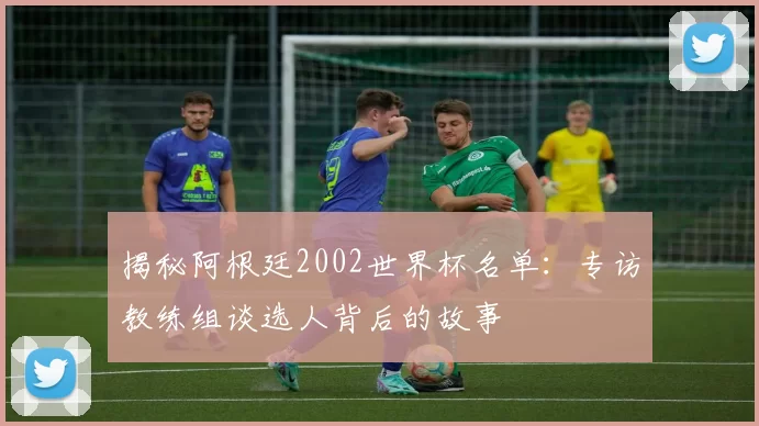 揭秘阿根廷2002世界杯名单:专访教练组谈选人背后的故事
