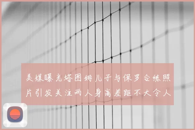 美媒曝光塔图姆儿子与保罗合练照片引发关注两人身高差距不大令人惊讶