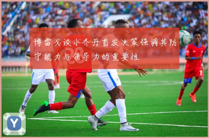 博雷戈谈小乔丹首发决策强调其防守能力与领导力的重要性