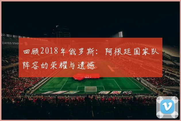 回顾2018年俄罗斯：阿根廷国家队阵容的荣耀与遗憾