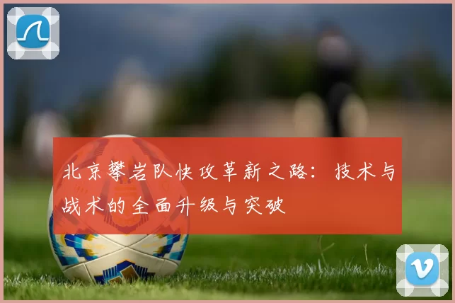 北京攀岩队快攻革新之路：技术与战术的全面升级与突破